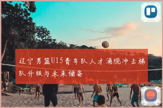 辽宁男篮U15青年队人才涌现冲击梯队升级与未来储备