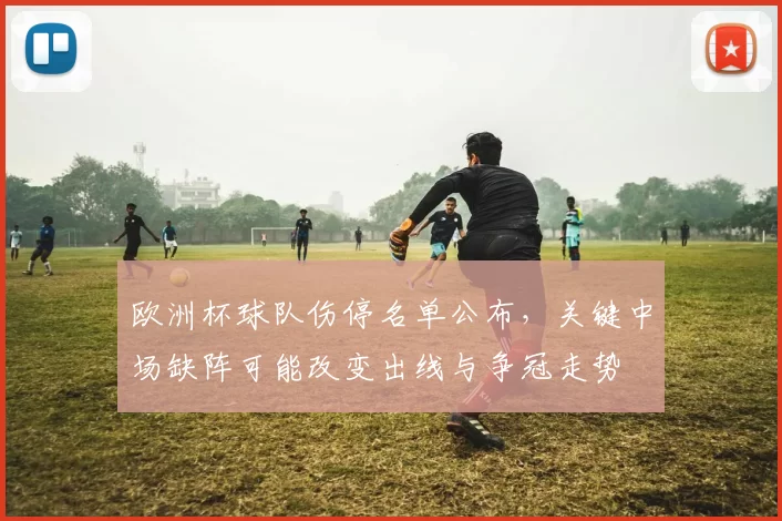 欧洲杯球队伤停名单公布，关键中场缺阵可能改变出线与争冠走势