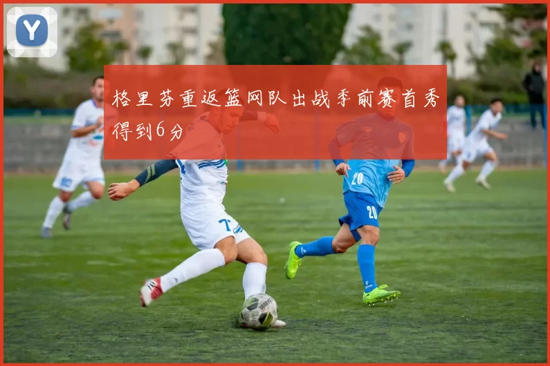 格里芬重返篮网队出战季前赛首秀得到6分