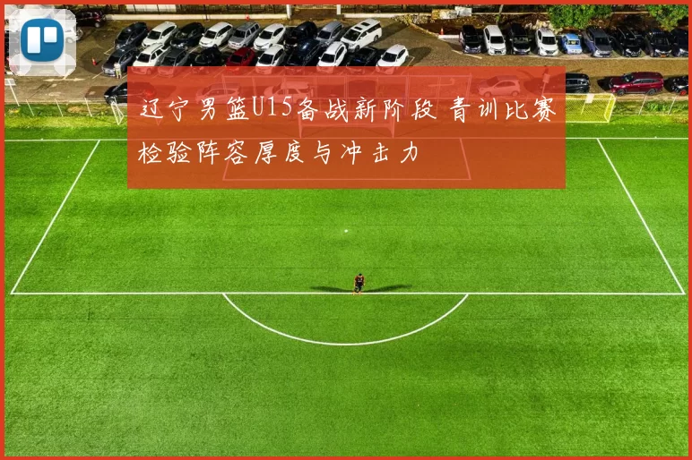 辽宁男篮U15备战新阶段 青训比赛检验阵容厚度与冲击力