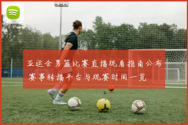 亚运会男篮比赛直播观看指南公布 赛事转播平台与观赛时间一览