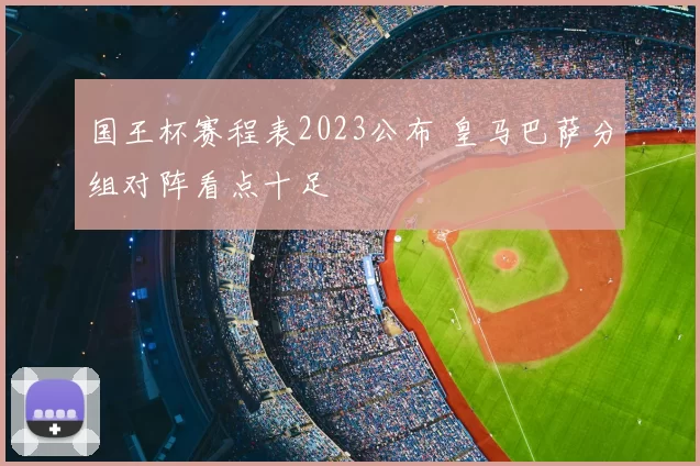 国王杯赛程表2023公布 皇马巴萨分组对阵看点十足