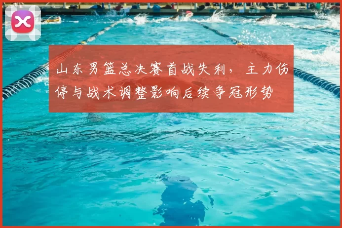 山东男篮总决赛首战失利，主力伤停与战术调整影响后续争冠形势