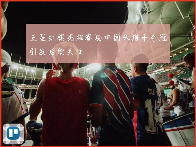 五星红旗亮相赛场中国队携手夺冠引发后续关注
