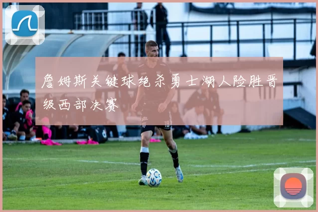 詹姆斯关键球绝杀勇士湖人险胜晋级西部决赛