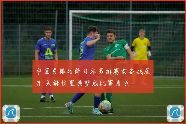 中国男排对阵日本男排赛前备战展开 关键位置调整成比赛看点