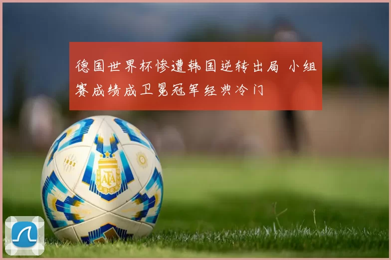 德国世界杯惨遭韩国逆转出局 小组赛成绩成卫冕冠军经典冷门
