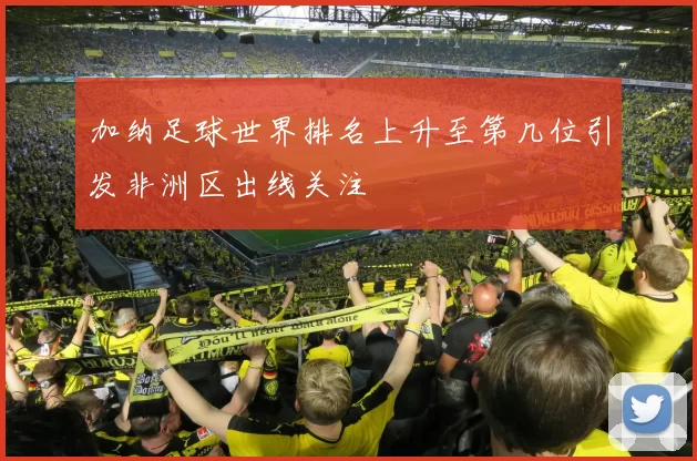 加纳足球世界排名上升至第几位引发非洲区出线关注