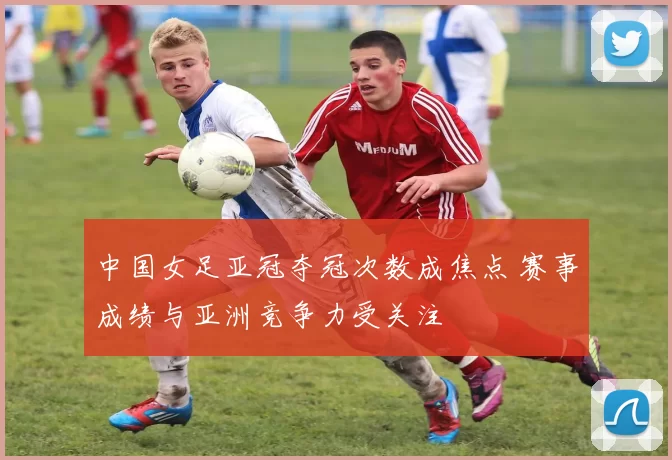 中国女足亚冠夺冠次数成焦点 赛事成绩与亚洲竞争力受关注