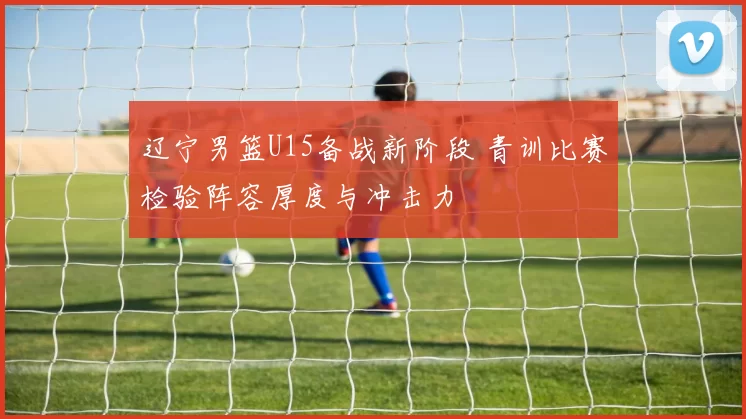 辽宁男篮U15备战新阶段 青训比赛检验阵容厚度与冲击力