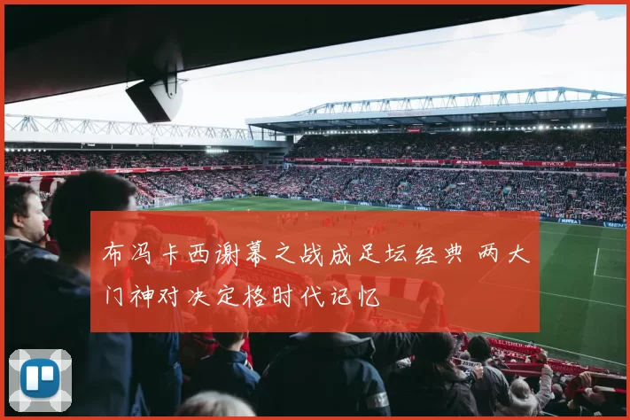布冯卡西谢幕之战成足坛经典 两大门神对决定格时代记忆