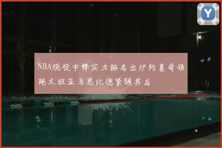 NBA现役中锋实力排名出炉约基奇领跑文班亚马恩比德紧随其后