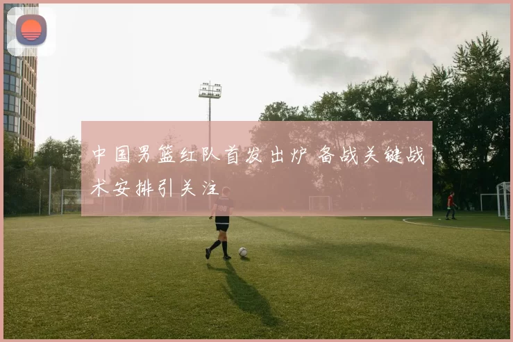 中国男篮红队首发出炉 备战关键战术安排引关注