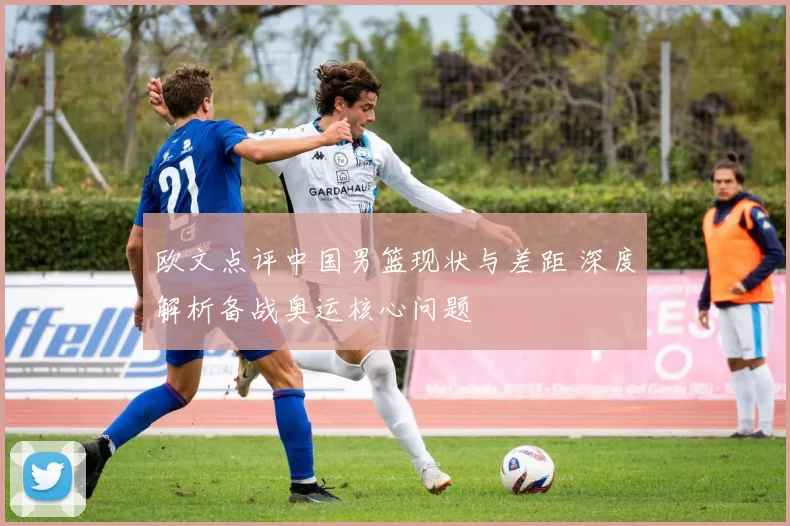 欧文点评中国男篮现状与差距 深度解析备战奥运核心问题