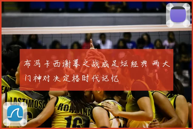 布冯卡西谢幕之战成足坛经典 两大门神对决定格时代记忆