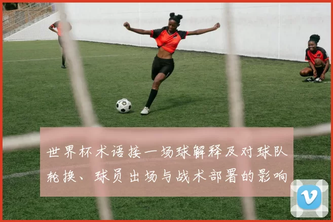 世界杯术语接一场球解释及对球队轮换、球员出场与战术部署的影响