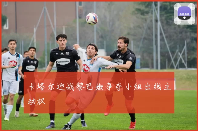 卡塔尔迎战黎巴嫩争夺小组出线主动权