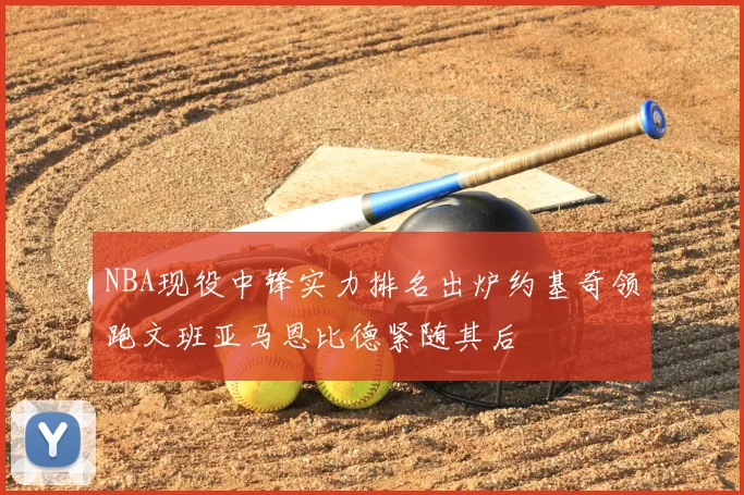 NBA现役中锋实力排名出炉约基奇领跑文班亚马恩比德紧随其后
