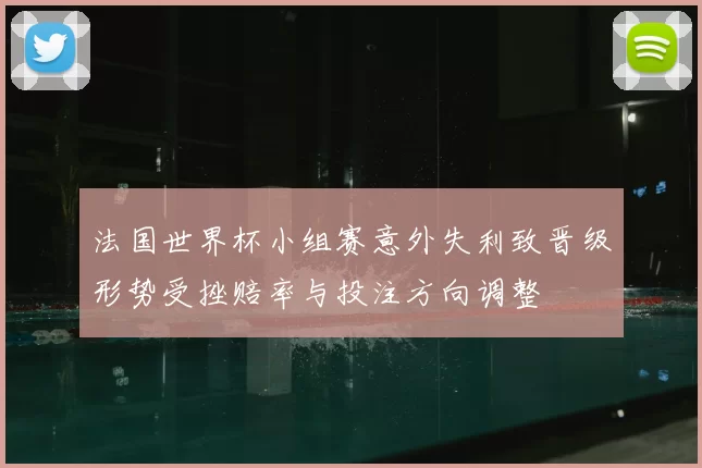 法国世界杯小组赛意外失利致晋级形势受挫赔率与投注方向调整