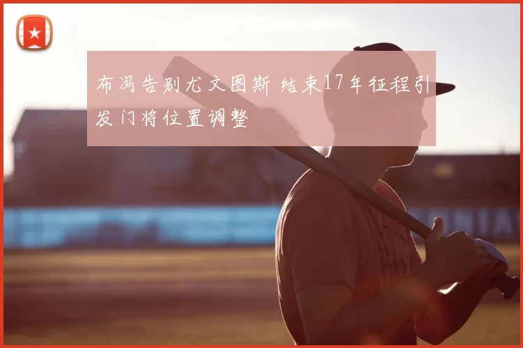 布冯告别尤文图斯 结束17年征程引发门将位置调整