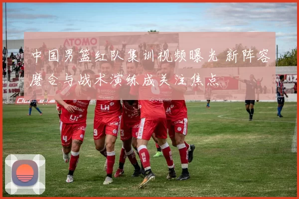 中国男篮红队集训视频曝光 新阵容磨合与战术演练成关注焦点