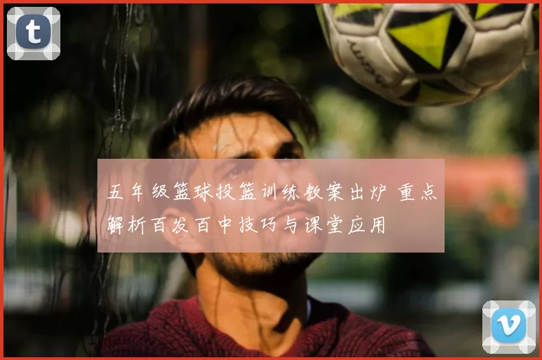 五年级篮球投篮训练教案出炉 重点解析百发百中技巧与课堂应用