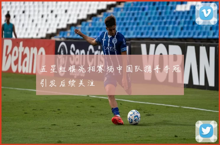 五星红旗亮相赛场中国队携手夺冠引发后续关注