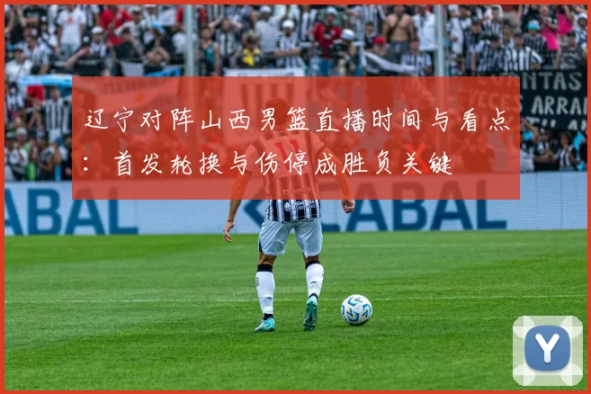 辽宁对阵山西男篮直播时间与看点：首发轮换与伤停成胜负关键