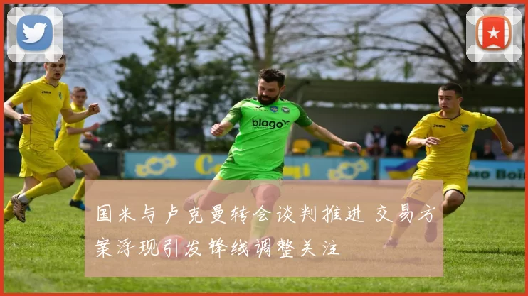 国米与卢克曼转会谈判推进 交易方案浮现引发锋线调整关注