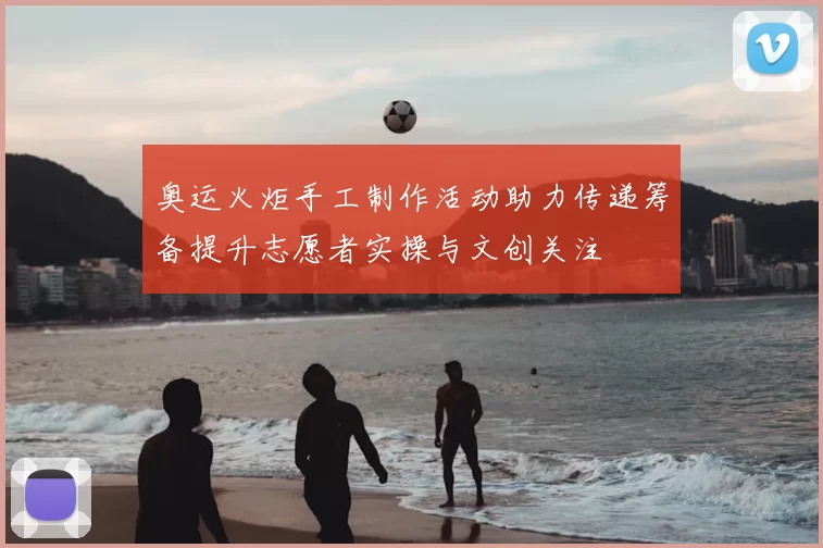 奥运火炬手工制作活动助力传递筹备提升志愿者实操与文创关注