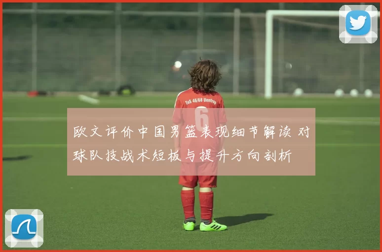 欧文评价中国男篮表现细节解读 对球队技战术短板与提升方向剖析