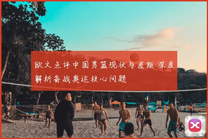 欧文点评中国男篮现状与差距 深度解析备战奥运核心问题