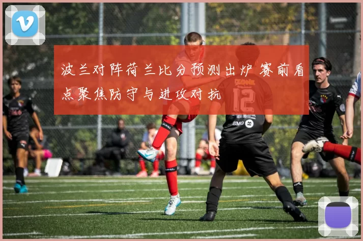 波兰对阵荷兰比分预测出炉 赛前看点聚焦防守与进攻对抗