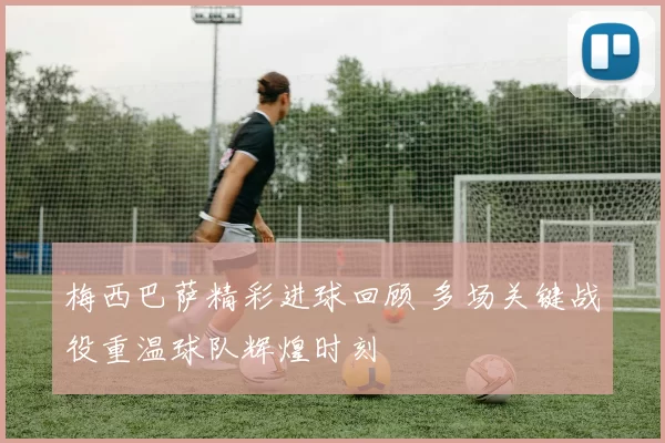 梅西巴萨精彩进球回顾 多场关键战役重温球队辉煌时刻