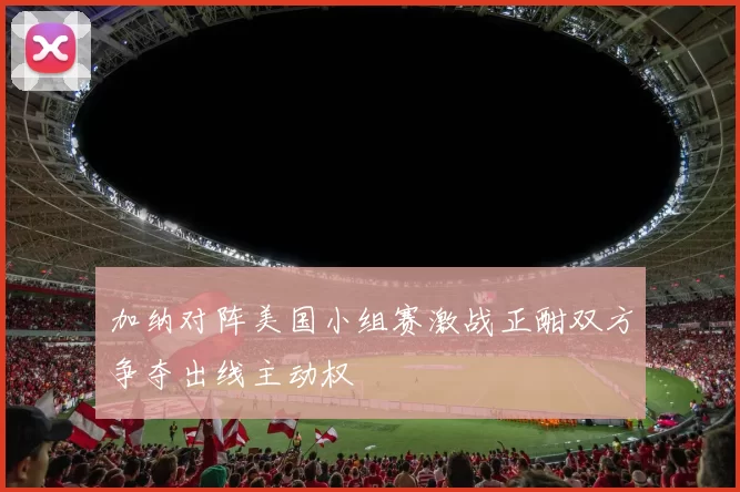 加纳对阵美国小组赛激战正酣双方争夺出线主动权