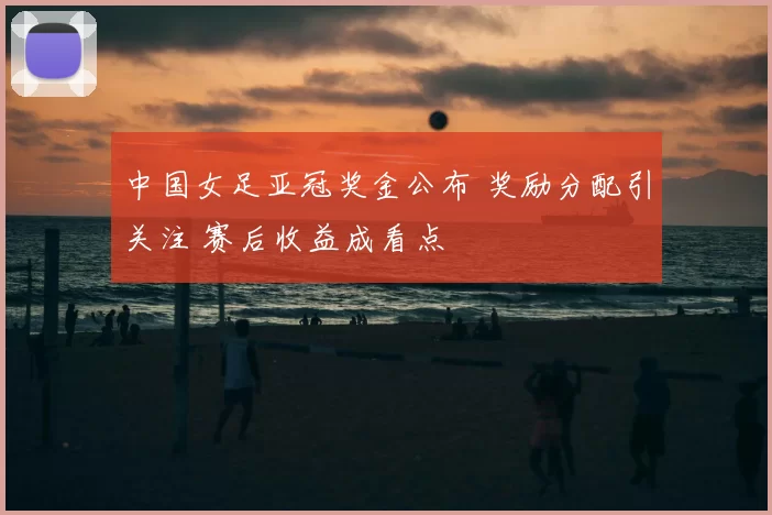 中国女足亚冠奖金公布 奖励分配引关注 赛后收益成看点