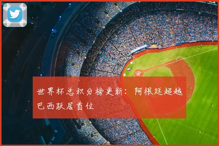 世界杯总积分榜更新:阿根廷超越巴西跃居首位