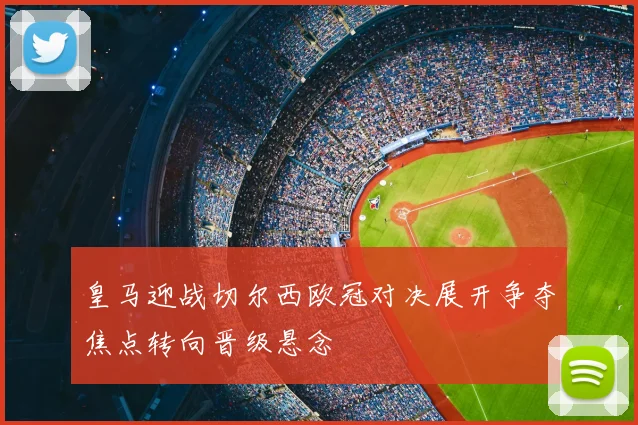 皇马迎战切尔西欧冠对决展开争夺焦点转向晋级悬念