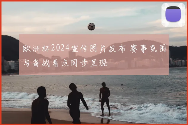 欧洲杯2024宣传图片发布 赛事氛围与备战看点同步呈现