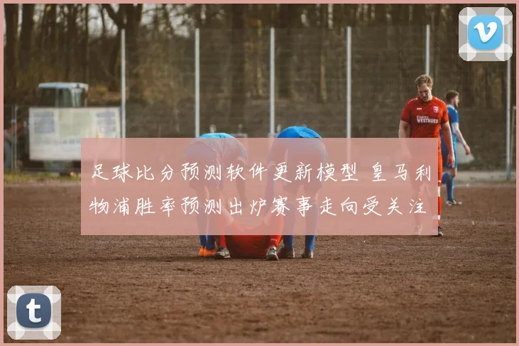足球比分预测软件更新模型 皇马利物浦胜率预测出炉赛事走向受关注