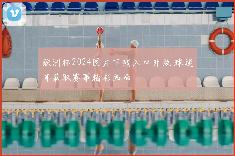 欧洲杯2024图片下载入口开放 球迷可获取赛事精彩画面