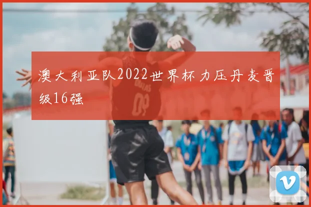 澳大利亚队2022世界杯力压丹麦晋级16强
