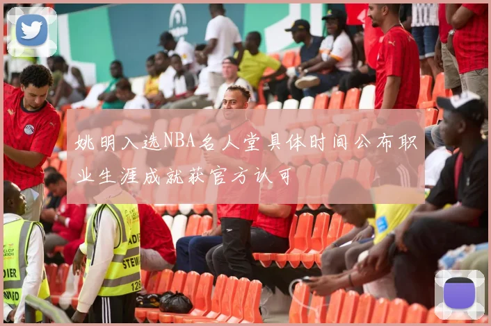 姚明入选NBA名人堂具体时间公布职业生涯成就获官方认可