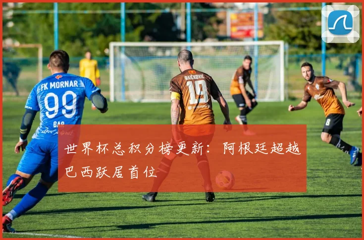世界杯总积分榜更新:阿根廷超越巴西跃居首位