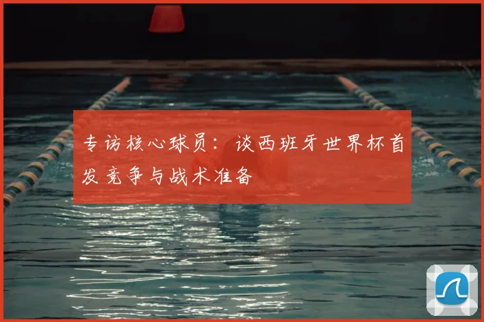 专访核心球员：谈西班牙世界杯首发竞争与战术准备